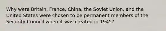 Why were Britain, France, China, the Soviet Union, and the United States were chosen to be permanent members of the Security Council when it was created in 1945?