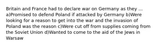 Britain and France had to declare war on Germany as they ... a)Promised to defend Poland if attacked by Germany b)Were looking for a reason to get into the war and the invasion of Poland was the reason c)Were cut off from supplies coming from the Soviet Union d)Wanted to come to the aid of the Jews in Warsaw