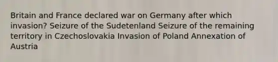 Britain and France declared war on Germany after which invasion? Seizure of the Sudetenland Seizure of the remaining territory in Czechoslovakia Invasion of Poland Annexation of Austria