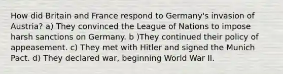 How did Britain and France respond to Germany's invasion of Austria? a) They convinced the League of Nations to impose harsh sanctions on Germany. b )They continued their policy of appeasement. c) They met with Hitler and signed the Munich Pact. d) They declared war, beginning World War II.