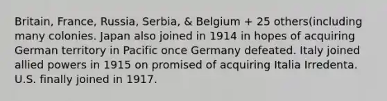 Britain, France, Russia, Serbia, & Belgium + 25 others(including many colonies. Japan also joined in 1914 in hopes of acquiring German territory in Pacific once Germany defeated. Italy joined allied powers in 1915 on promised of acquiring Italia Irredenta. U.S. finally joined in 1917.