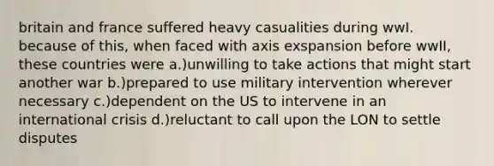 britain and france suffered heavy casualities during wwI. because of this, when faced with axis exspansion before wwII, these countries were a.)unwilling to take actions that might start another war b.)prepared to use military intervention wherever necessary c.)dependent on the US to intervene in an international crisis d.)reluctant to call upon the LON to settle disputes