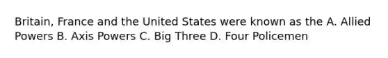 Britain, France and the United States were known as the A. Allied Powers B. Axis Powers C. Big Three D. Four Policemen