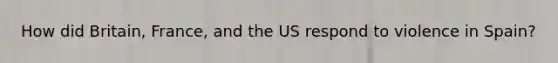How did Britain, France, and the US respond to violence in Spain?