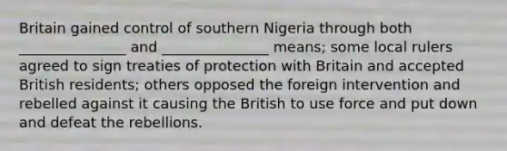 Britain gained control of southern Nigeria through both _______________ and _______________ means; some local rulers agreed to sign treaties of protection with Britain and accepted British residents; others opposed the foreign intervention and rebelled against it causing the British to use force and put down and defeat the rebellions.