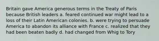 Britain gave America generous terms in the Treaty of Paris because British leaders a. feared continued war might lead to a loss of their Latin American colonies. b. were trying to persuade America to abandon its alliance with France c. realized that they had been beaten badly d. had changed from Whig to Tory