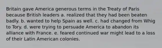 Britain gave America generous terms in the Treaty of Paris because British leaders a. realized that they had been beaten badly. b. wanted to help Spain as well. c. had changed from Whig to Tory. d. were trying to persuade America to abandon its alliance with France. e. feared continued war might lead to a loss of their Latin American colonies.