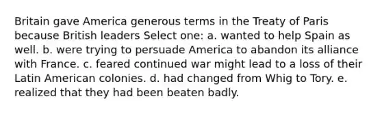 Britain gave America generous terms in the Treaty of Paris because British leaders Select one: a. wanted to help Spain as well. b. were trying to persuade America to abandon its alliance with France. c. feared continued war might lead to a loss of their Latin American colonies. d. had changed from Whig to Tory. e. realized that they had been beaten badly.