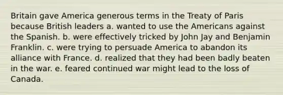 Britain gave America generous terms in the Treaty of Paris because British leaders a. wanted to use the Americans against the Spanish. b. were effectively tricked by John Jay and Benjamin Franklin. c. were trying to persuade America to abandon its alliance with France. d. realized that they had been badly beaten in the war. e. feared continued war might lead to the loss of Canada.