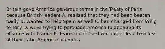 Britain gave America generous terms in the Treaty of Paris because British leaders A. realized that they had been beaten badly B. wanted to help Spain as well C. had changed from Whig to Tory D. were trying to persuade America to abandon its alliance with France E. feared continued war might lead to a loss of their Latin American colonies