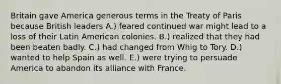 Britain gave America generous terms in the Treaty of Paris because British leaders A.) feared continued war might lead to a loss of their Latin American colonies. B.) realized that they had been beaten badly. C.) had changed from Whig to Tory. D.) wanted to help Spain as well. E.) were trying to persuade America to abandon its alliance with France.