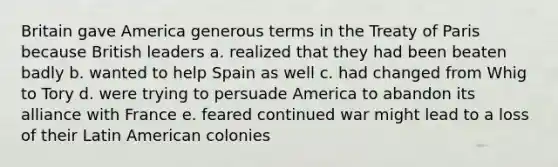 Britain gave America generous terms in the Treaty of Paris because British leaders a. realized that they had been beaten badly b. wanted to help Spain as well c. had changed from Whig to Tory d. were trying to persuade America to abandon its alliance with France e. feared continued war might lead to a loss of their Latin American colonies