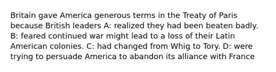 Britain gave America generous terms in the Treaty of Paris because British leaders A: realized they had been beaten badly. B: feared continued war might lead to a loss of their Latin American colonies. C: had changed from Whig to Tory. D: were trying to persuade America to abandon its alliance with France