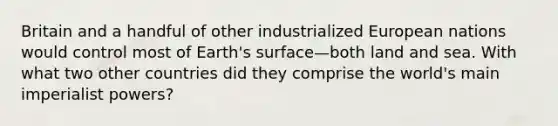 Britain and a handful of other industrialized European nations would control most of Earth's surface—both land and sea. With what two other countries did they comprise the world's main imperialist powers?