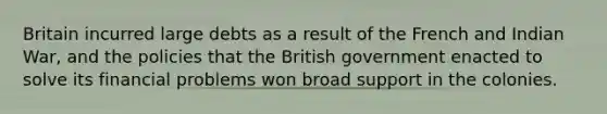 Britain incurred large debts as a result of the French and Indian War, and the policies that the British government enacted to solve its financial problems won broad support in the colonies.