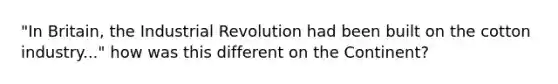 "In Britain, the Industrial Revolution had been built on the cotton industry..." how was this different on the Continent?