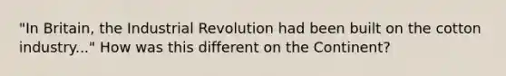 "In Britain, the Industrial Revolution had been built on the cotton industry..." How was this different on the Continent?