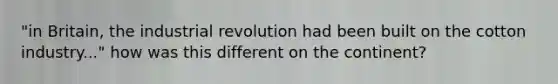 "in Britain, the industrial revolution had been built on the cotton industry..." how was this different on the continent?