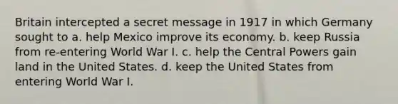 Britain intercepted a secret message in 1917 in which Germany sought to a. help Mexico improve its economy. b. keep Russia from re-entering World War I. c. help the Central Powers gain land in the United States. d. keep the United States from entering World War I.