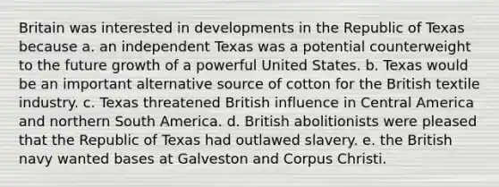 Britain was interested in developments in the Republic of Texas because a. an independent Texas was a potential counterweight to the future growth of a powerful United States. b. Texas would be an important alternative source of cotton for the British textile industry. c. Texas threatened British influence in Central America and northern South America. d. British abolitionists were pleased that the Republic of Texas had outlawed slavery. e. the British navy wanted bases at Galveston and Corpus Christi.