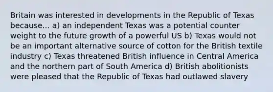 Britain was interested in developments in the Republic of Texas because... a) an independent Texas was a potential counter weight to the future growth of a powerful US b) Texas would not be an important alternative source of cotton for the British textile industry c) Texas threatened British influence in Central America and the northern part of South America d) British abolitionists were pleased that the Republic of Texas had outlawed slavery