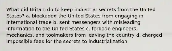 What did Britain do to keep industrial secrets from the United States? a. blockaded the United States from engaging in international trade b. sent messengers with misleading information to the United States c. forbade engineers, mechanics, and toolmakers from leaving the country d. charged impossible fees for the secrets to industrialization