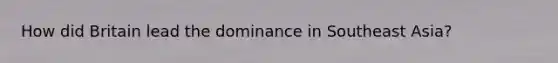 How did Britain lead the dominance in Southeast Asia?