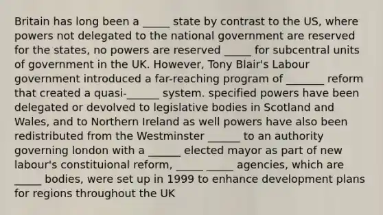 Britain has long been a _____ state by contrast to the US, where powers not delegated to the national government are reserved for the states, no powers are reserved _____ for subcentral units of government in the UK. However, Tony Blair's Labour government introduced a far-reaching program of _______ reform that created a quasi-______ system. specified powers have been delegated or devolved to legislative bodies in Scotland and Wales, and to Northern Ireland as well powers have also been redistributed from the Westminster ______ to an authority governing london with a ______ elected mayor as part of new labour's constituional reform, _____ _____ agencies, which are _____ bodies, were set up in 1999 to enhance development plans for regions throughout the UK