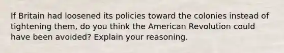 If Britain had loosened its policies toward the colonies instead of tightening them, do you think the American Revolution could have been avoided? Explain your reasoning.