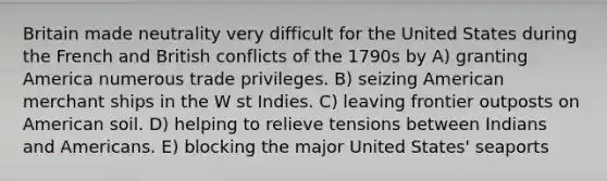 Britain made neutrality very difficult for the United States during the French and British conflicts of the 1790s by A) granting America numerous trade privileges. B) seizing American merchant ships in the W st Indies. C) leaving frontier outposts on American soil. D) helping to relieve tensions between Indians and Americans. E) blocking the major United States' seaports