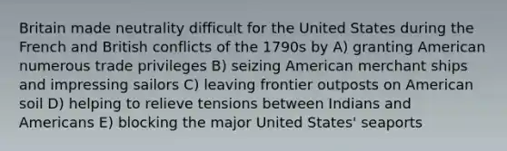 Britain made neutrality difficult for the United States during the French and British conflicts of the 1790s by A) granting American numerous trade privileges B) seizing American merchant ships and impressing sailors C) leaving frontier outposts on American soil D) helping to relieve tensions between Indians and Americans E) blocking the major United States' seaports