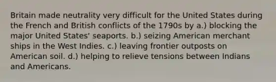 Britain made neutrality very difficult for the United States during the French and British conflicts of the 1790s by a.) blocking the major United States' seaports. b.) seizing American merchant ships in the West Indies. c.) leaving frontier outposts on American soil. d.) helping to relieve tensions between Indians and Americans.