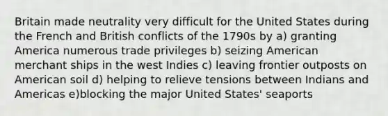 Britain made neutrality very difficult for the United States during the French and British conflicts of the 1790s by a) granting America numerous trade privileges b) seizing American merchant ships in the west Indies c) leaving frontier outposts on American soil d) helping to relieve tensions between Indians and Americas e)blocking the major United States' seaports