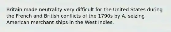 Britain made neutrality very difficult for the United States during the French and British conflicts of the 1790s by A. seizing American merchant ships in the West Indies.