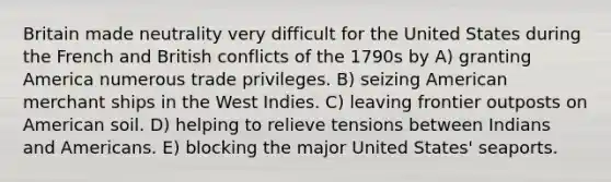 Britain made neutrality very difficult for the United States during the French and British conflicts of the 1790s by A) granting America numerous trade privileges. B) seizing American merchant ships in the West Indies. C) leaving frontier outposts on American soil. D) helping to relieve tensions between Indians and Americans. E) blocking the major United States' seaports.