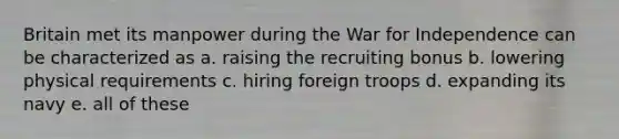 Britain met its manpower during the War for Independence can be characterized as a. raising the recruiting bonus b. lowering physical requirements c. hiring foreign troops d. expanding its navy e. all of these