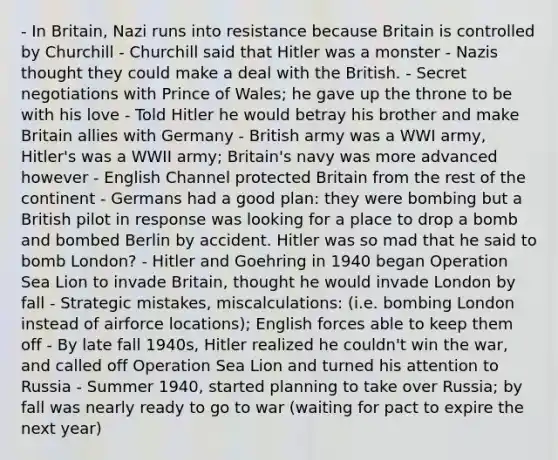 - In Britain, Nazi runs into resistance because Britain is controlled by Churchill - Churchill said that Hitler was a monster - Nazis thought they could make a deal with the British. - Secret negotiations with Prince of Wales; he gave up the throne to be with his love - Told Hitler he would betray his brother and make Britain allies with Germany - British army was a WWI army, Hitler's was a WWII army; Britain's navy was more advanced however - English Channel protected Britain from the rest of the continent - Germans had a good plan: they were bombing but a British pilot in response was looking for a place to drop a bomb and bombed Berlin by accident. Hitler was so mad that he said to bomb London? - Hitler and Goehring in 1940 began Operation Sea Lion to invade Britain, thought he would invade London by fall - Strategic mistakes, miscalculations: (i.e. bombing London instead of airforce locations); English forces able to keep them off - By late fall 1940s, Hitler realized he couldn't win the war, and called off Operation Sea Lion and turned his attention to Russia - Summer 1940, started planning to take over Russia; by fall was nearly ready to go to war (waiting for pact to expire the next year)