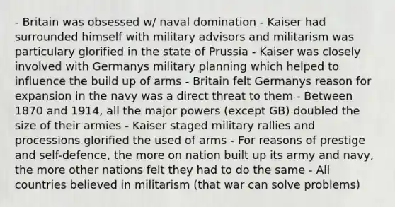 - Britain was obsessed w/ naval domination - Kaiser had surrounded himself with military advisors and militarism was particulary glorified in the state of Prussia - Kaiser was closely involved with Germanys military planning which helped to influence the build up of arms - Britain felt Germanys reason for expansion in the navy was a direct threat to them - Between 1870 and 1914, all the major powers (except GB) doubled the size of their armies - Kaiser staged military rallies and processions glorified the used of arms - For reasons of prestige and self-defence, the more on nation built up its army and navy, the more other nations felt they had to do the same - All countries believed in militarism (that war can solve problems)