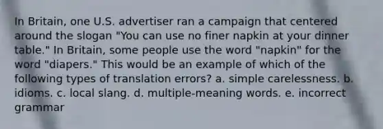 In Britain, one U.S. advertiser ran a campaign that centered around the slogan "You can use no finer napkin at your dinner table." In Britain, some people use the word "napkin" for the word "diapers." This would be an example of which of the following types of translation errors? a. simple carelessness. b. idioms. c. local slang. d. multiple-meaning words. e. incorrect grammar