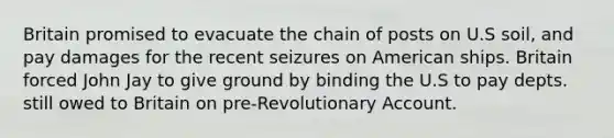 Britain promised to evacuate the chain of posts on U.S soil, and pay damages for the recent seizures on American ships. Britain forced John Jay to give ground by binding the U.S to pay depts. still owed to Britain on pre-Revolutionary Account.