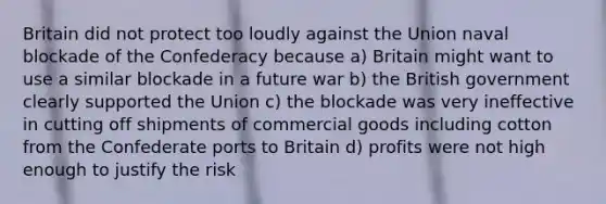 Britain did not protect too loudly against the Union naval blockade of the Confederacy because a) Britain might want to use a similar blockade in a future war b) the British government clearly supported the Union c) the blockade was very ineffective in cutting off shipments of commercial goods including cotton from the Confederate ports to Britain d) profits were not high enough to justify the risk