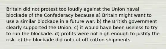 Britain did not protest too loudly against the Union naval blockade of the Confederacy because a) Britain might want to use a similar blockade in a future war. b) the British government clearly supported the Union. c) it would have been useless to try to run the blockade. d) profits were not high enough to justify the risk. e) the blockade did not cut off cotton shipments.