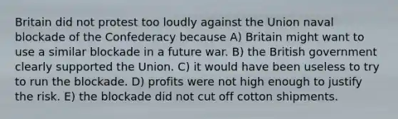 Britain did not protest too loudly against the Union naval blockade of the Confederacy because A) Britain might want to use a similar blockade in a future war. B) the British government clearly supported the Union. C) it would have been useless to try to run the blockade. D) profits were not high enough to justify the risk. E) the blockade did not cut off cotton shipments.