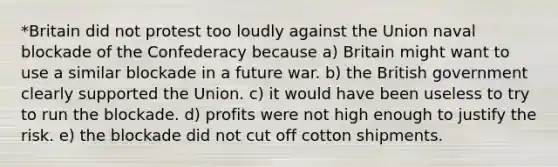 *Britain did not protest too loudly against the Union naval blockade of the Confederacy because a) Britain might want to use a similar blockade in a future war. b) the British government clearly supported the Union. c) it would have been useless to try to run the blockade. d) profits were not high enough to justify the risk. e) the blockade did not cut off cotton shipments.