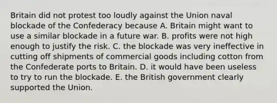 Britain did not protest too loudly against the Union naval blockade of the Confederacy because A. Britain might want to use a similar blockade in a future war. B. profits were not high enough to justify the risk. C. the blockade was very ineffective in cutting off shipments of commercial goods including cotton from the Confederate ports to Britain. D. it would have been useless to try to run the blockade. E. the British government clearly supported the Union.