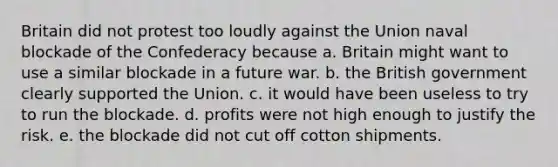 Britain did not protest too loudly against the Union naval blockade of the Confederacy because a. Britain might want to use a similar blockade in a future war. b. the British government clearly supported the Union. c. it would have been useless to try to run the blockade. d. profits were not high enough to justify the risk. e. the blockade did not cut off cotton shipments.