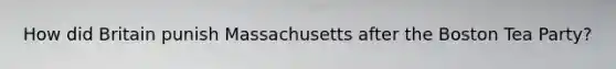 How did Britain punish Massachusetts after the Boston Tea Party?