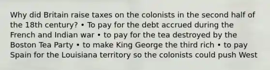 Why did Britain raise taxes on the colonists in the second half of the 18th century? • To pay for the debt accrued during the French and Indian war • to pay for the tea destroyed by the Boston Tea Party • to make King George the third rich • to pay Spain for the Louisiana territory so the colonists could push West