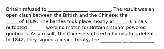 Britain refused to ______ ___________ _________. The result was an open clash between the British and the Chinese: the ________ _____ of 1839. The battles took place mostly at _____. China's outdated _______ were no match for Britain's steam powered gunboats. As a result, the Chinese suffered a humiliating defeat. In 1842, they signed a peace treaty, the _________ __ ___________.