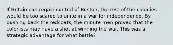 If Britain can regain control of Boston, the rest of the colonies would be too scared to unite in a war for independence. By pushing back the redcoats, the minute men proved that the colonists may have a shot at winning the war. This was a strategic advantage for what battle?